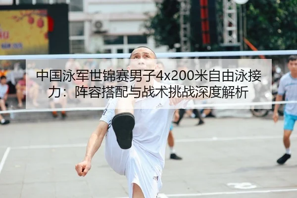 中国泳军世锦赛男子4x200米自由泳接力：阵容搭配与战术挑战深度解析