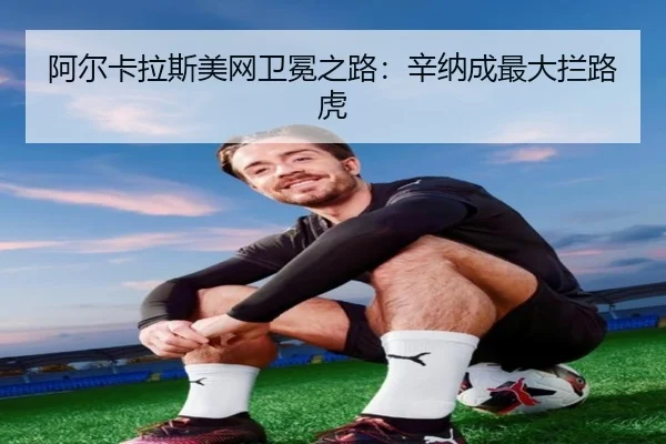 阿尔卡拉斯美网卫冕之路：辛纳成最大拦路虎