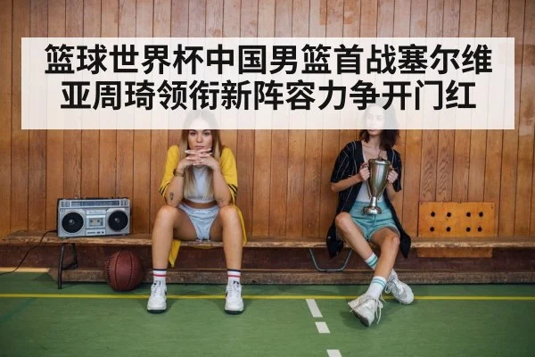 篮球世界杯中国男篮首战塞尔维亚周琦领衔新阵容力争开门红