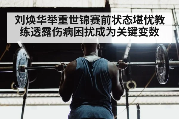 刘焕华举重世锦赛前状态堪忧教练透露伤病困扰成为关键变数