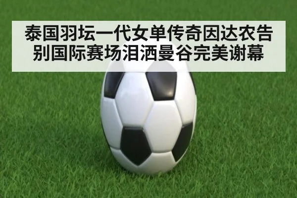 泰国羽坛一代女单传奇因达农告别国际赛场泪洒曼谷完美谢幕